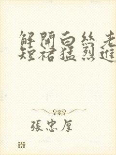 解开白丝老师的短裙猛烈进入