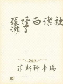 张倩白洁被弄高潮了