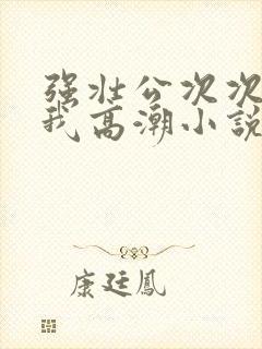 强壮公次次弄得我高潮小说