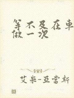 等不及在车里先做一次