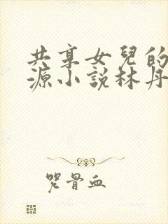 共享女儿的桃花源小说林丹丹