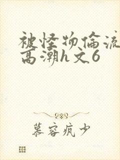 被怪物伦流澡到高潮h文6