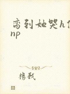 脔到她哭h修仙np