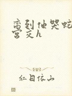 脔到他哭蛇双根宫交h