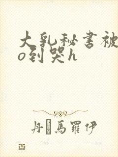 大乳秘书被cao到哭h