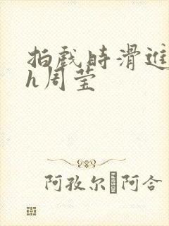 拍戏时滑进去了h周莹