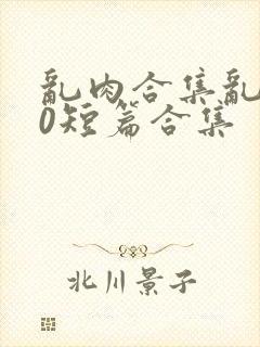 乱肉合集乱500短篇合集