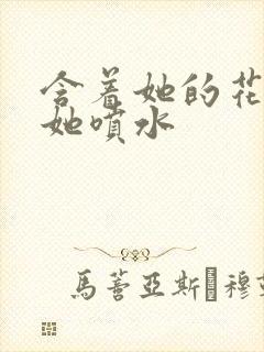 含着她的花蒂让她喷水