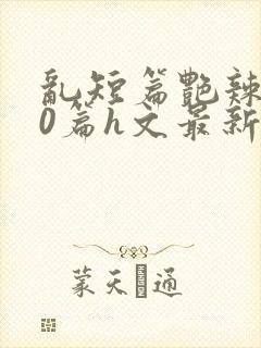 乱短篇艳辣500篇h文最新章节