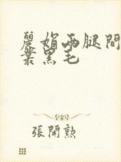 丽娟两腿间一大丛黑毛