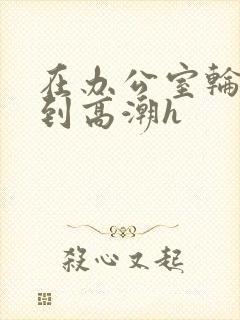 在办公室轮流澡到高潮h