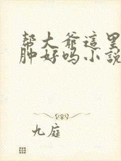 帮大爷这里消消肿好吗小说