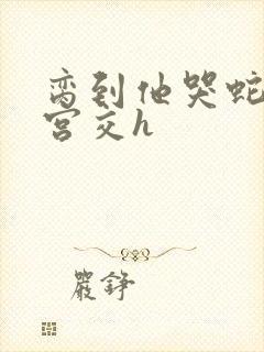 脔到他哭蛇双根宫交h