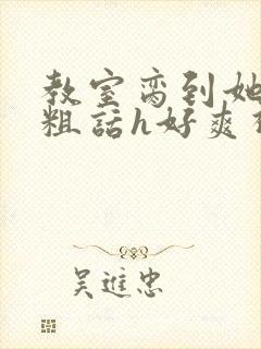 教室脔到她哭h粗话h好爽视频