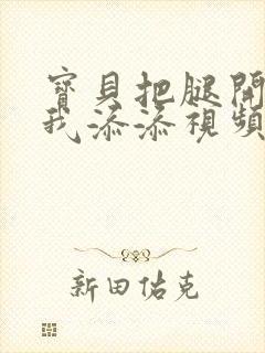 宝贝把腿开大让我添添视频