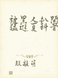 被黑人扒开双腿猛进夏科骨科