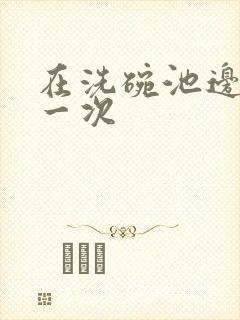 在洗碗池边要了一次
