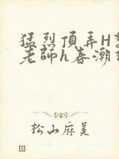 猛烈顶弄H禁欲老师h春潮视频