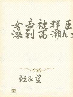 女帝被群臣伦流澡到高潮h文