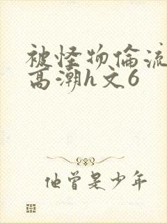 被怪物伦流澡到高潮h文6