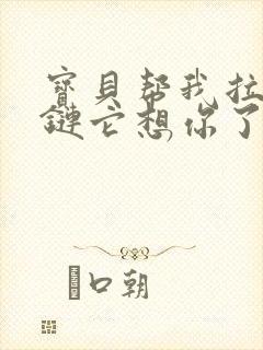 宝贝帮我拉开拉链它想你了视频