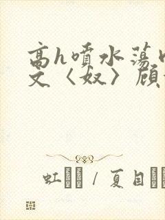 高h喷水荡肉欲文〈奴〉顾依依