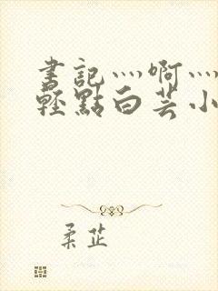 书记灬啊灬啊灬轻点白芸小说