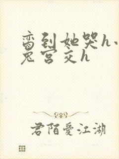 脔到她哭h小白兔宫交h