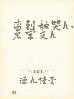 脔到她哭h小白兔宫交h