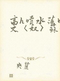 高h喷水荡肉欲文〈奴〉苏妖精