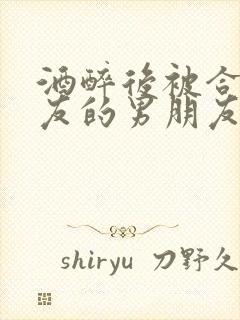 酒醉后被合租室友的男朋友睡了