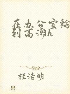 在办公室轮流澡到高潮h