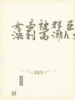 女帝被群臣伦流澡到高潮h文