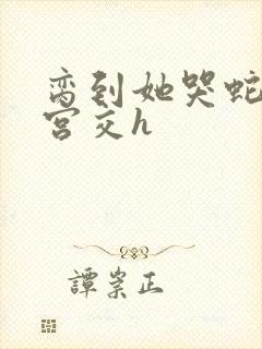 脔到她哭蛇双根宫交h