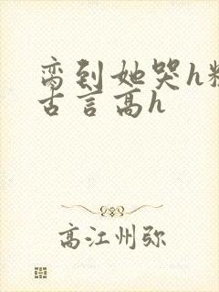 脔到她哭h粗话古言高h