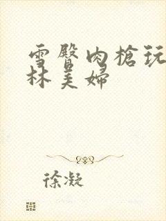 雪臀肉枪玩遍武林美妇