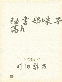 秘书奶咪子真大高h