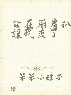 公在厨房扒开腿让我爽了