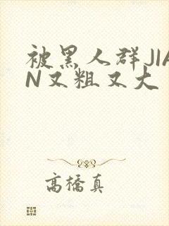 被黑人群JIAN又粗又大