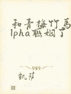 和青梅竹马的alpha联姻了 笔趣阁