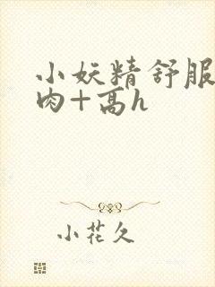 小妖精舒服吗+肉+高h
