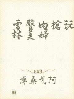 雪臀肉枪玩遍武林美妇