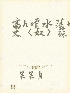 高h喷水荡肉欲文〈奴〉苏妖精