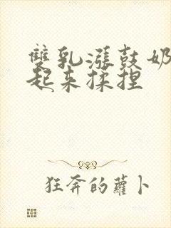 双乳涨鼓奶头翘起来揉捏