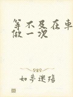 等不及在车里先做一次