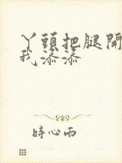 丫头把腿开大让我添添