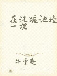 在洗碗池边要了一次