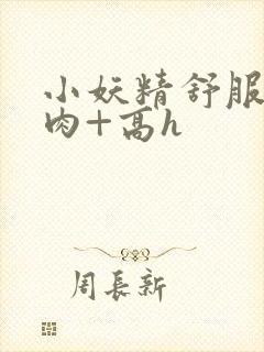 小妖精舒服吗+肉+高h