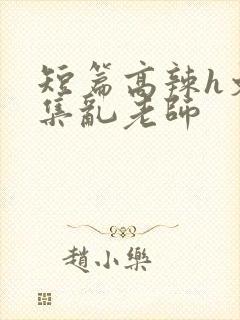 短篇高辣h文合集乱老师