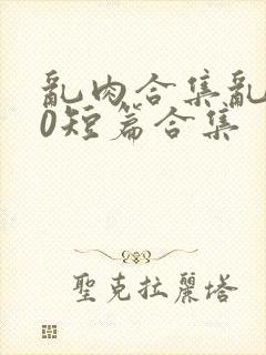 乱肉合集乱500短篇合集